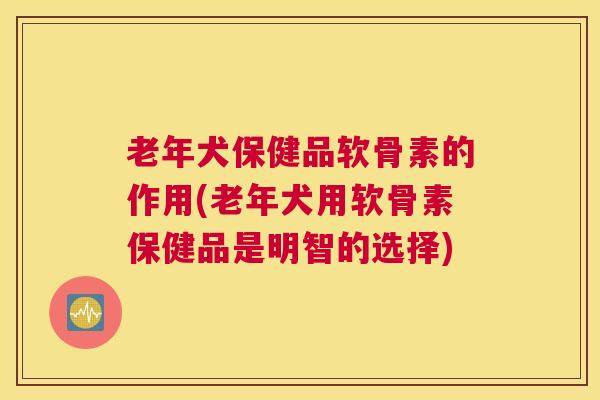 老年犬保健品软骨素的作用(老年犬用软骨素保健品是明智的选择)