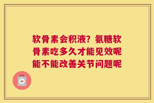 软骨素会积液？氨糖软骨素吃多久才能见效呢能不能改善关节问题呢