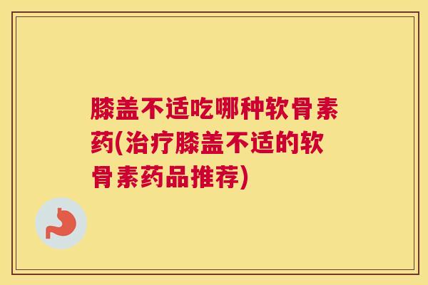 膝盖不适吃哪种软骨素药(治疗膝盖不适的软骨素药品推荐)