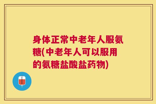身体正常中老年人服氨糖(中老年人可以服用的氨糖盐酸盐药物)