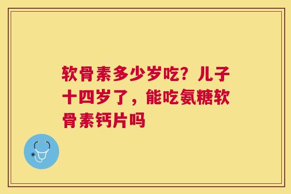 软骨素多少岁吃？儿子十四岁了，能吃氨糖软骨素钙片吗
