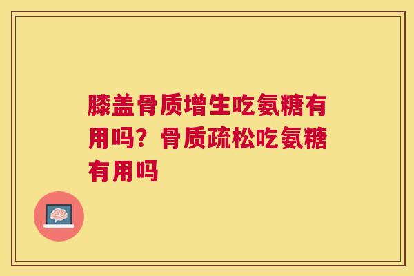 膝盖骨质增生吃氨糖有用吗？骨质疏松吃氨糖有用吗