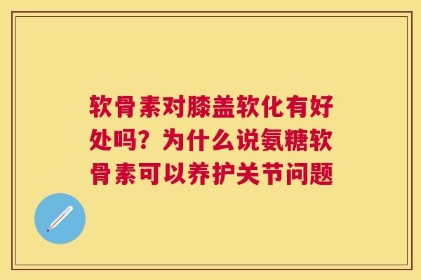 软骨素对膝盖软化有好处吗？为什么说氨糖软骨素可以养护关节问题
