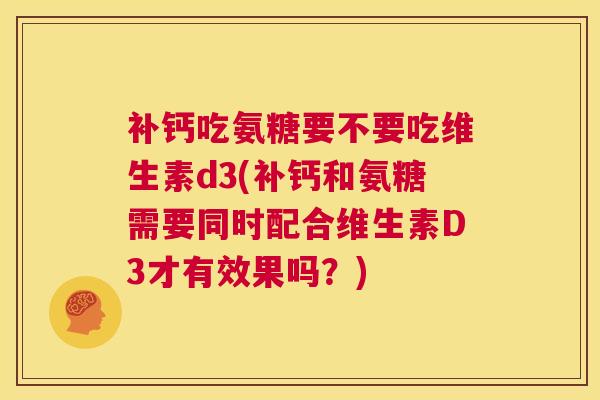 补钙吃氨糖要不要吃维生素d3(补钙和氨糖需要同时配合维生素D3才有效果吗？)