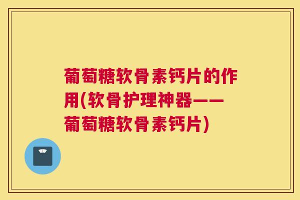 葡萄糖软骨素钙片的作用(软骨护理神器——葡萄糖软骨素钙片)