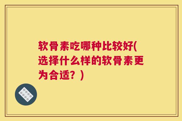 软骨素吃哪种比较好(选择什么样的软骨素更为合适？)