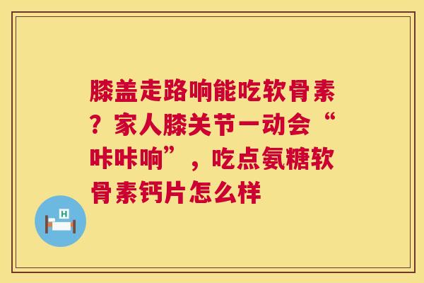 膝盖走路响能吃软骨素？家人膝关节一动会“咔咔响”，吃点氨糖软骨素钙片怎么样