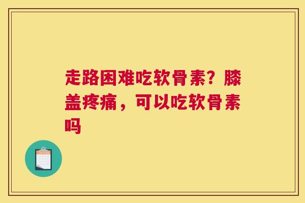 走路困难吃软骨素？膝盖，可以吃软骨素吗
