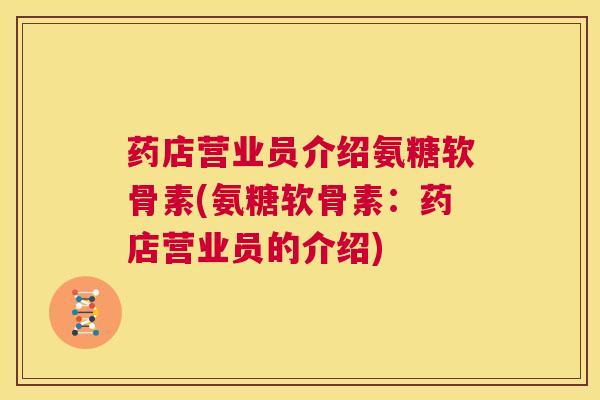 药店营业员介绍氨糖软骨素(氨糖软骨素:药店营业员的介绍) 药店营业员介绍氨糖软骨素(氨糖软骨素:药店营业员的介绍)