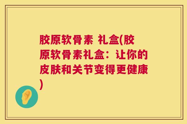 胶原软骨素 礼盒(胶原软骨素礼盒：让你的皮肤和关节变得更健康)