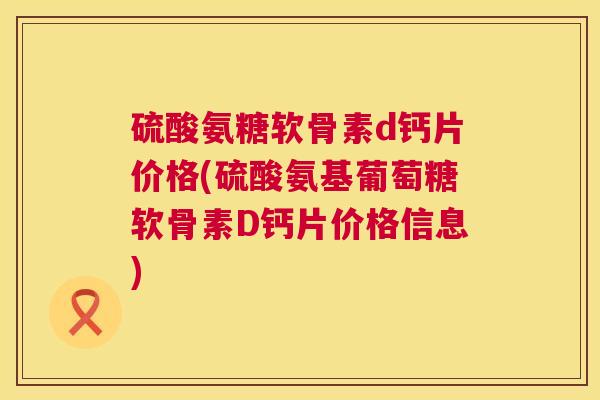 硫酸氨糖软骨素d钙片价格(硫酸氨基葡萄糖软骨素D钙片价格信息)