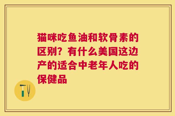 猫咪吃鱼油和软骨素的区别？有什么美国这边产的适合中老年人吃的保健品
