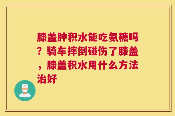 膝盖肿积水能吃氨糖吗？骑车摔倒碰伤了膝盖，膝盖积水用什么方法治好