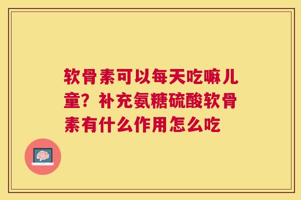 软骨素可以每天吃嘛儿童？补充氨糖硫酸软骨素有什么作用怎么吃
