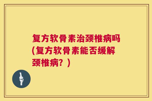 复方软骨素治颈椎病吗(复方软骨素能否缓解颈椎病？)