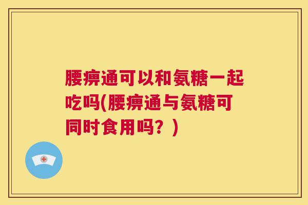 腰痹通可以和氨糖一起吃吗(腰痹通与氨糖可同时食用吗？)