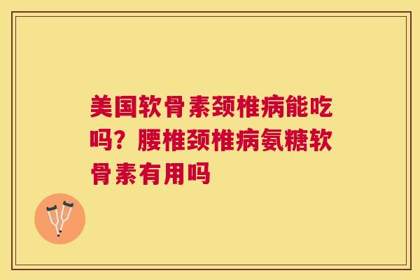 美国软骨素颈椎病能吃吗？腰椎颈椎病氨糖软骨素有用吗