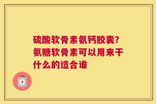 硫酸软骨素氨钙胶囊？氨糖软骨素可以用来干什么的适合谁