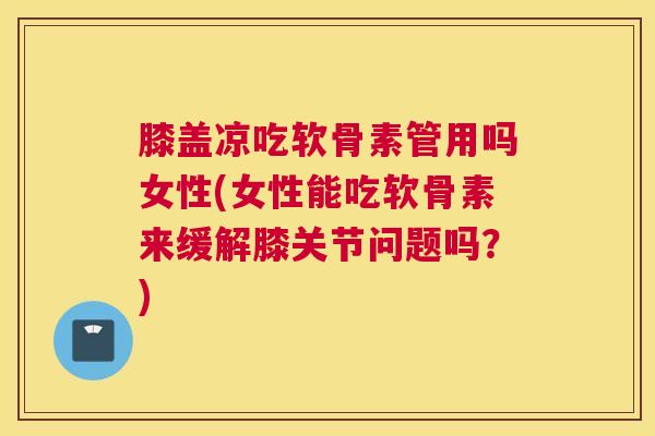 膝盖凉吃软骨素管用吗女性(女性能吃软骨素来缓解膝关节问题吗?)