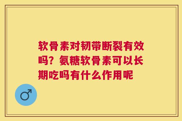 软骨素对韧带断裂有效吗？氨糖软骨素可以长期吃吗有什么作用呢
