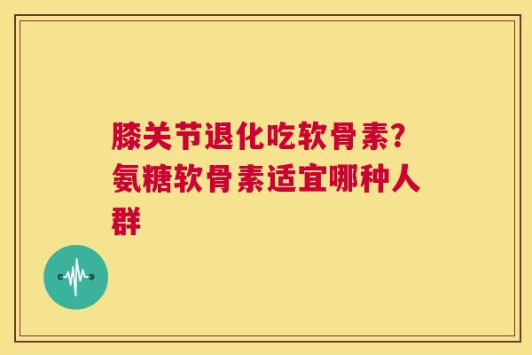 膝关节退化吃软骨素？氨糖软骨素适宜哪种人群