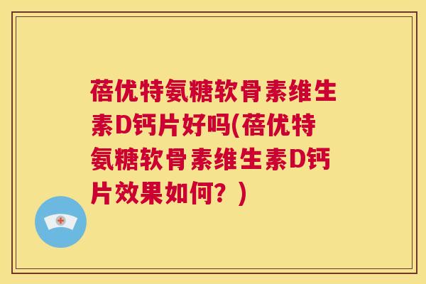 蓓优特氨糖软骨素维生素D钙片好吗(蓓优特氨糖软骨素维生素D钙片效果如何？)
