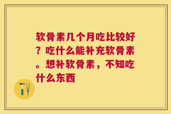 软骨素几个月吃比较好？吃什么能补充软骨素。想补软骨素，不知吃什么东西