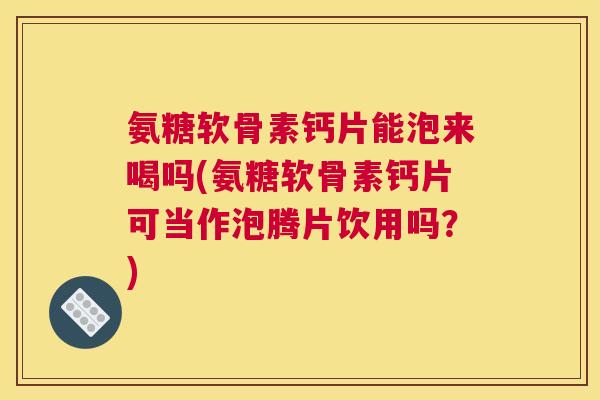 氨糖软骨素钙片能泡来喝吗(氨糖软骨素钙片可当作泡腾片饮用吗？)