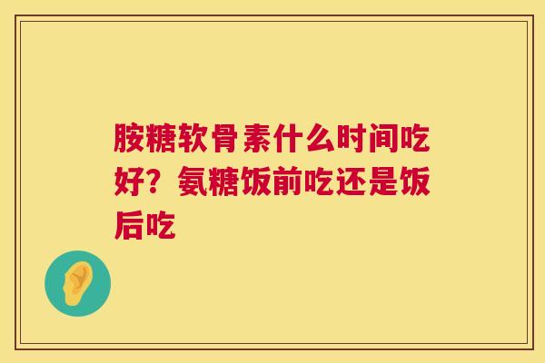 胺糖软骨素什么时间吃好?氨糖饭前吃还是饭后吃