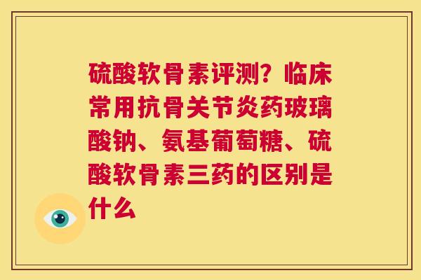 硫酸软骨素评测？临床常用抗骨关节炎药玻璃酸钠、氨基葡萄糖、硫酸软骨素三药的区别是什么