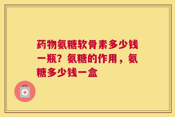 氨糖软骨素多少钱一瓶？氨糖的作用，氨糖多少钱一盒