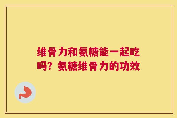 维骨力和氨糖能一起吃吗？氨糖维骨力的功效