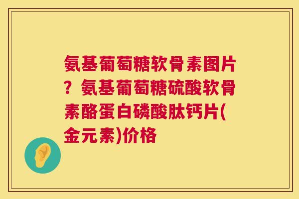 氨基葡萄糖软骨素图片？氨基葡萄糖硫酸软骨素酪蛋白磷酸肽钙片(金元素)价格