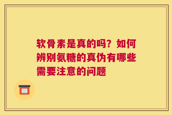 软骨素是真的吗?如何辨别氨糖的真伪有哪些需要注意的问题