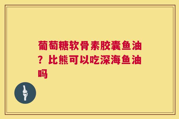 葡萄糖软骨素胶囊鱼油？比熊可以吃深海鱼油吗