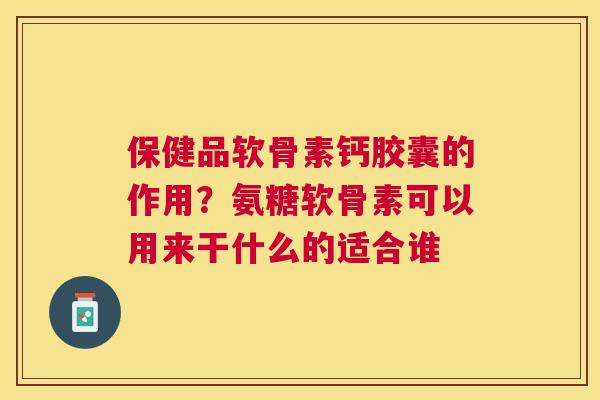 保健品软骨素钙胶囊的作用？氨糖软骨素可以用来干什么的适合谁