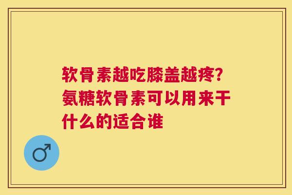 软骨素越吃膝盖越疼？氨糖软骨素可以用来干什么的适合谁