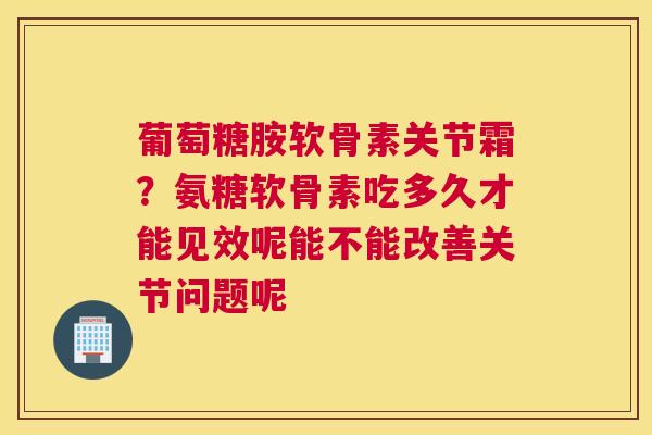 葡萄糖胺软骨素关节霜？氨糖软骨素吃多久才能见效呢能不能改善关节问题呢