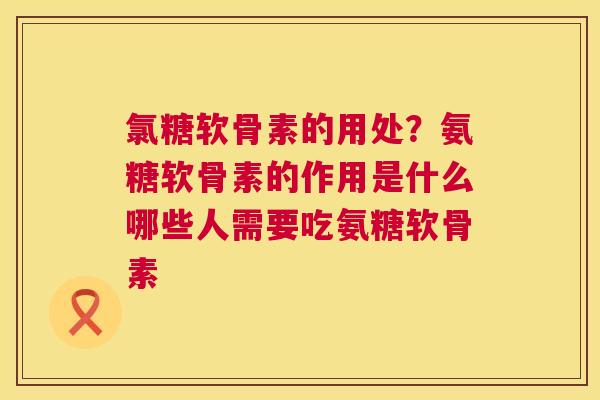 氯糖软骨素的用处？氨糖软骨素的作用是什么哪些人需要吃氨糖软骨素