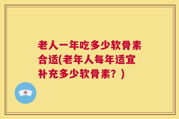 老人一年吃多少软骨素合适(老年人每年适宜补充多少软骨素？)