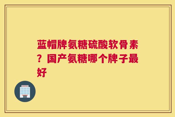 蓝帽牌氨糖硫酸软骨素？国产氨糖哪个牌子最好