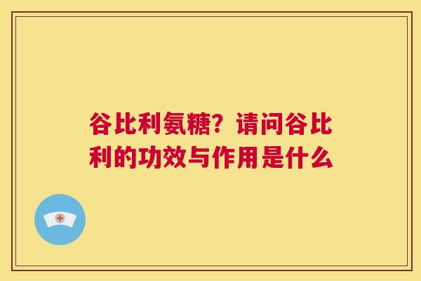 谷比利氨糖？请问谷比利的功效与作用是什么