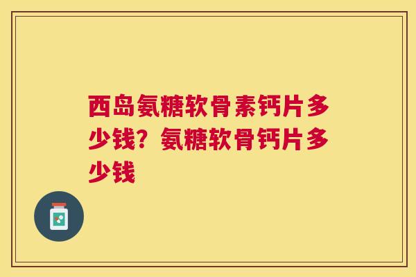 西岛氨糖软骨素钙片多少钱？氨糖软骨钙片多少钱