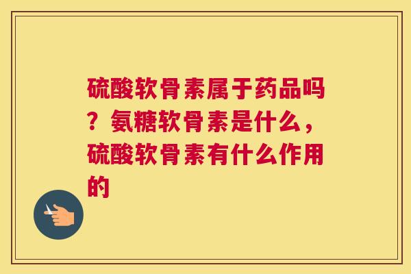 硫酸软骨素属于药品吗？氨糖软骨素是什么，硫酸软骨素有什么作用的