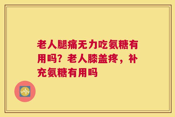 老人腿痛无力吃氨糖有用吗？老人膝盖疼，补充氨糖有用吗