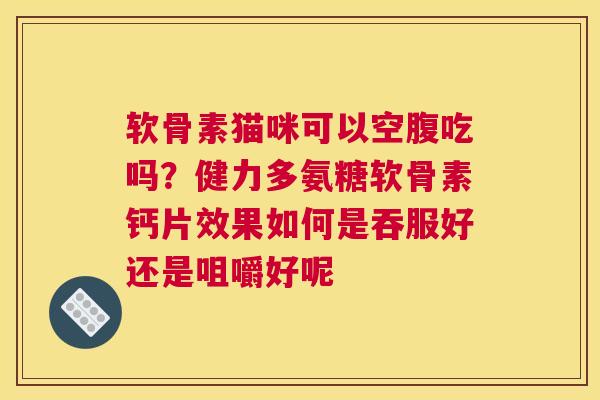 软骨素猫咪可以空腹吃吗？健力多氨糖软骨素钙片效果如何是吞服好还是咀嚼好呢