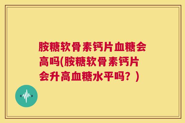 胺糖软骨素钙片会高吗(胺糖软骨素钙片会升高水平吗？)