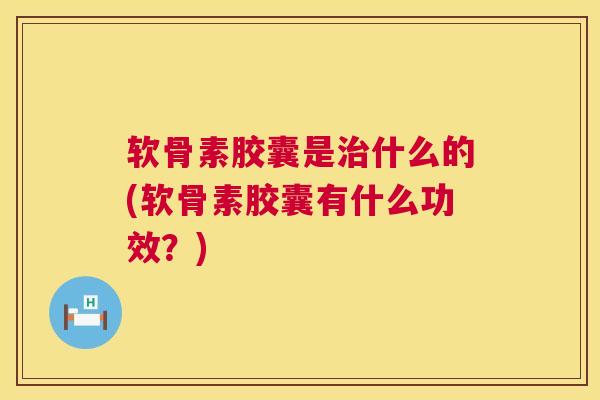 软骨素胶囊是治什么的(软骨素胶囊有什么功效？)