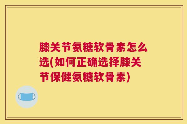 膝关节氨糖软骨素怎么选(如何正确选择膝关节保健氨糖软骨素)