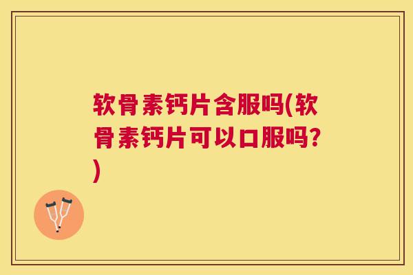 软骨素钙片含服吗(软骨素钙片可以口服吗？)